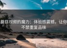 蘑菇视频的魔力：体验感震撼，让你不禁重复品味