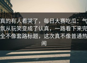 真的有人看哭了，每日大赛吃瓜：气氛从玩笑变成了认真，一路看下来完全不像套路标题，这次真不像普通热闹