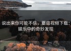 说出来你可能不信，蘑菇视频下载：娱乐中的奇妙发现