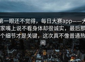 第一眼还不觉得，每日大赛app——大家嘴上说不看身体却很诚实，最后那个细节才是关键，这次真不像普通热闹