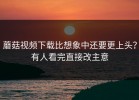 蘑菇视频下载比想象中还要更上头？有人看完直接改主意