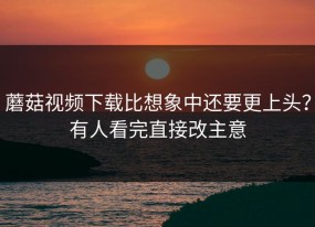蘑菇视频下载比想象中还要更上头？有人看完直接改主意
