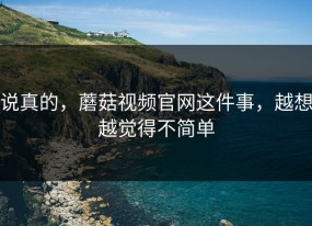 说真的，蘑菇视频官网这件事，越想越觉得不简单