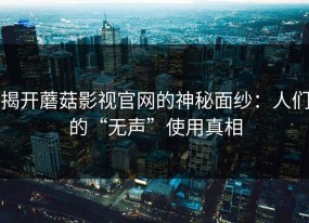 揭开蘑菇影视官网的神秘面纱：人们的“无声”使用真相