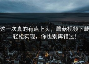 这一次真的有点上头，蘑菇视频下载轻松实现，你也别再错过！
