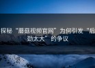 探秘“蘑菇视频官网”为何引发“后劲太大”的争议