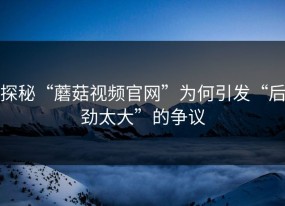 探秘“蘑菇视频官网”为何引发“后劲太大”的争议
