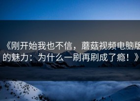 《刚开始我也不信，蘑菇视频电脑版的魅力：为什么一刷再刷成了瘾！》