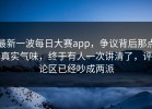 最新一波每日大赛app，争议背后那点真实气味，终于有人一次讲清了，评论区已经吵成两派