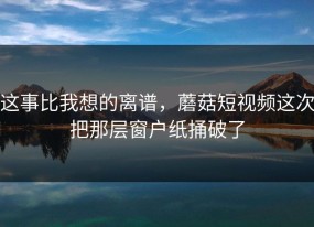 这事比我想的离谱，蘑菇短视频这次把那层窗户纸捅破了