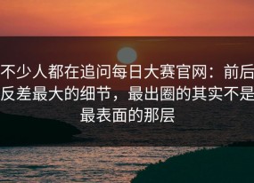 不少人都在追问每日大赛官网：前后反差最大的细节，最出圈的其实不是最表面的那层