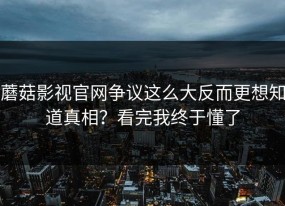蘑菇影视官网争议这么大反而更想知道真相？看完我终于懂了