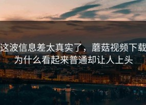 这波信息差太真实了，蘑菇视频下载为什么看起来普通却让人上头