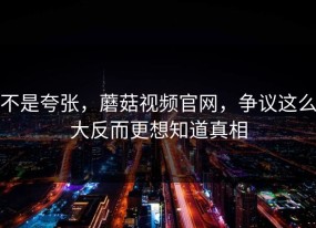 不是夸张，蘑菇视频官网，争议这么大反而更想知道真相