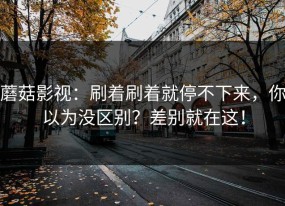蘑菇影视：刷着刷着就停不下来，你以为没区别？差别就在这！