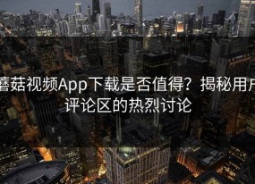 蘑菇视频App下载是否值得？揭秘用户评论区的热烈讨论
