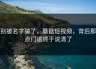 别被名字骗了，蘑菇短视频，背后那点门道终于说清了