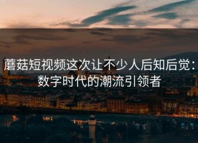 蘑菇短视频这次让不少人后知后觉：数字时代的潮流引领者
