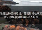 谁懂这种后知后觉，蘑菇影视在线观看，越是低调越容易让人好奇