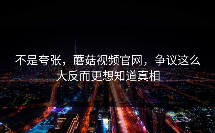 不是夸张，蘑菇视频官网，争议这么大反而更想知道真相