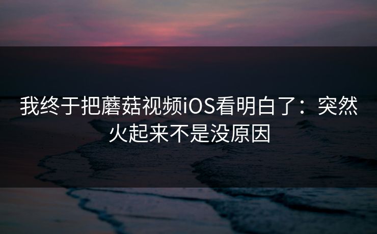 我终于把蘑菇视频iOS看明白了：突然火起来不是没原因