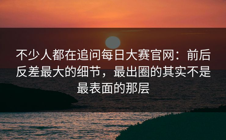 不少人都在追问每日大赛官网：前后反差最大的细节，最出圈的其实不是最表面的那层