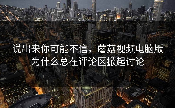 说出来你可能不信，蘑菇视频电脑版为什么总在评论区掀起讨论