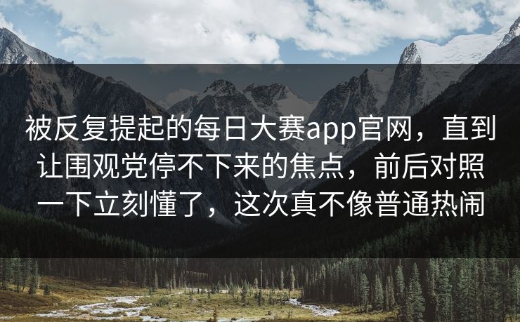 被反复提起的每日大赛app官网，直到让围观党停不下来的焦点，前后对照一下立刻懂了，这次真不像普通热闹