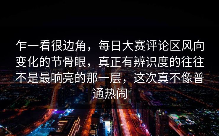 乍一看很边角，每日大赛评论区风向变化的节骨眼，真正有辨识度的往往不是最响亮的那一层，这次真不像普通热闹