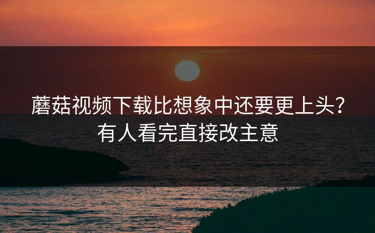 蘑菇视频下载比想象中还要更上头？有人看完直接改主意