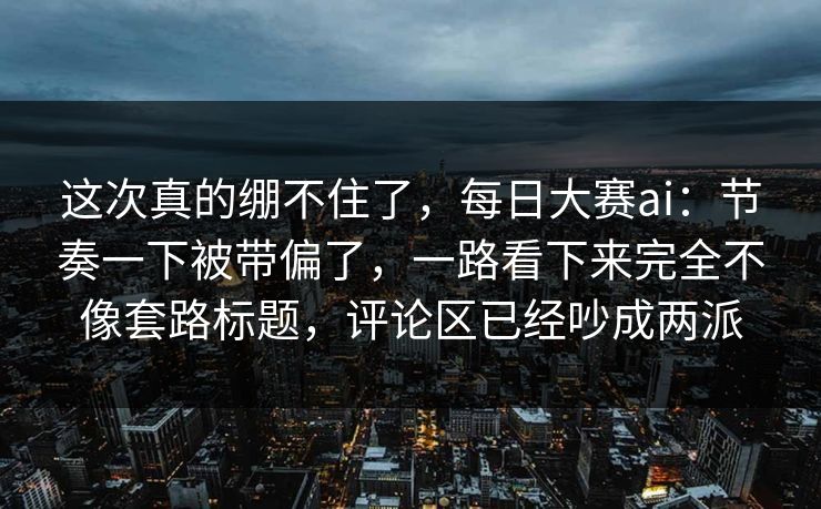 这次真的绷不住了，每日大赛ai：节奏一下被带偏了，一路看下来完全不像套路标题，评论区已经吵成两派