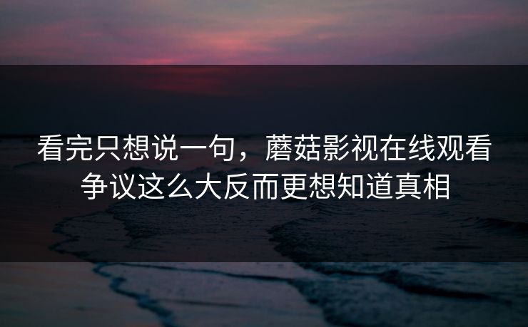 看完只想说一句，蘑菇影视在线观看争议这么大反而更想知道真相