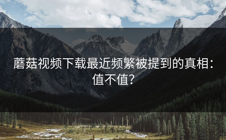 蘑菇视频下载最近频繁被提到的真相：值不值？
