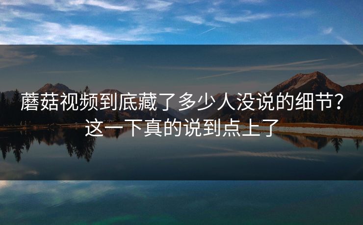 蘑菇视频到底藏了多少人没说的细节？这一下真的说到点上了