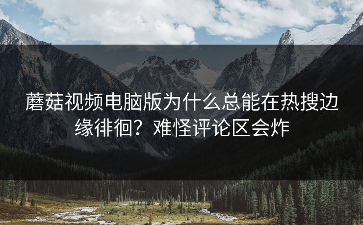 蘑菇视频电脑版为什么总能在热搜边缘徘徊？难怪评论区会炸