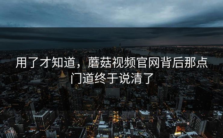 用了才知道，蘑菇视频官网背后那点门道终于说清了