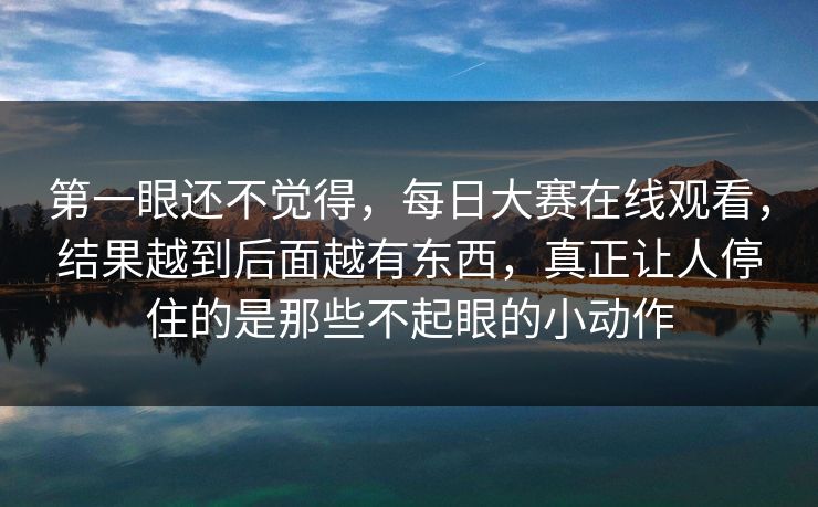 第一眼还不觉得，每日大赛在线观看，结果越到后面越有东西，真正让人停住的是那些不起眼的小动作