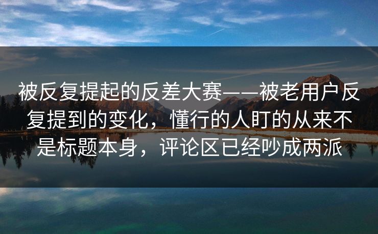 被反复提起的反差大赛——被老用户反复提到的变化，懂行的人盯的从来不是标题本身，评论区已经吵成两派