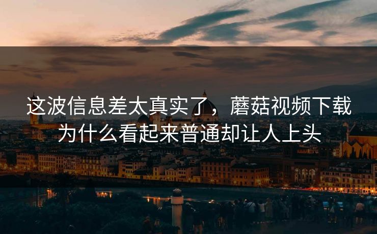 这波信息差太真实了，蘑菇视频下载为什么看起来普通却让人上头
