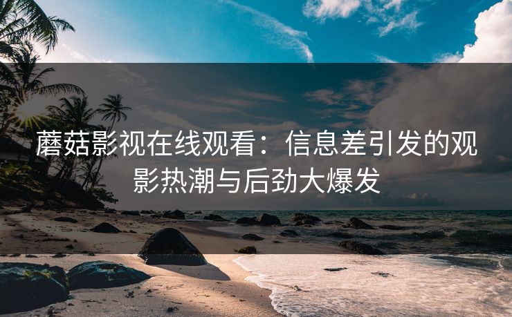 蘑菇影视在线观看：信息差引发的观影热潮与后劲大爆发