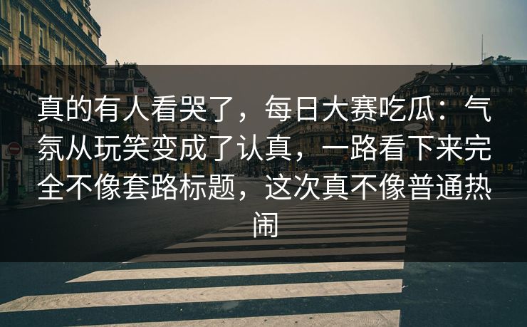 真的有人看哭了，每日大赛吃瓜：气氛从玩笑变成了认真，一路看下来完全不像套路标题，这次真不像普通热闹