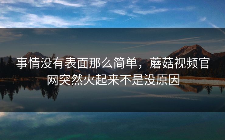 事情没有表面那么简单，蘑菇视频官网突然火起来不是没原因