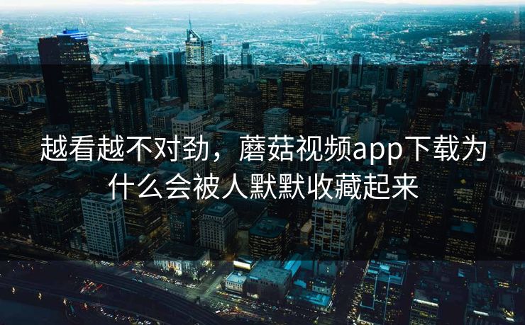 越看越不对劲，蘑菇视频app下载为什么会被人默默收藏起来