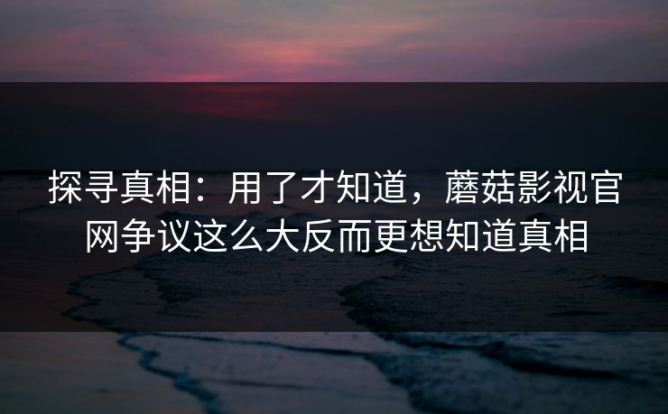 探寻真相：用了才知道，蘑菇影视官网争议这么大反而更想知道真相