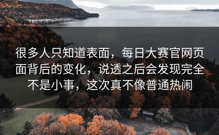 很多人只知道表面，每日大赛官网页面背后的变化，说透之后会发现完全不是小事，这次真不像普通热闹