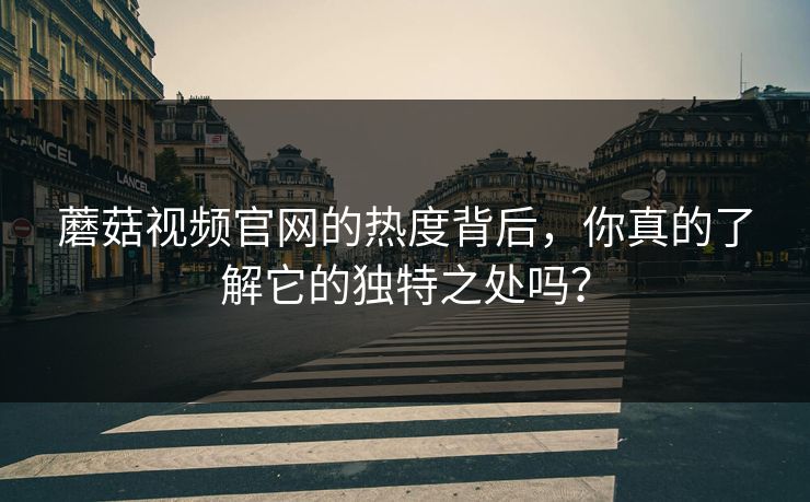 蘑菇视频官网的热度背后，你真的了解它的独特之处吗？