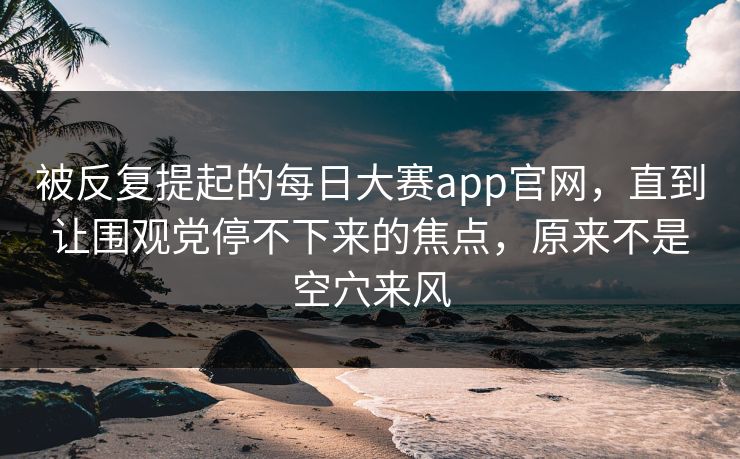 被反复提起的每日大赛app官网，直到让围观党停不下来的焦点，原来不是空穴来风