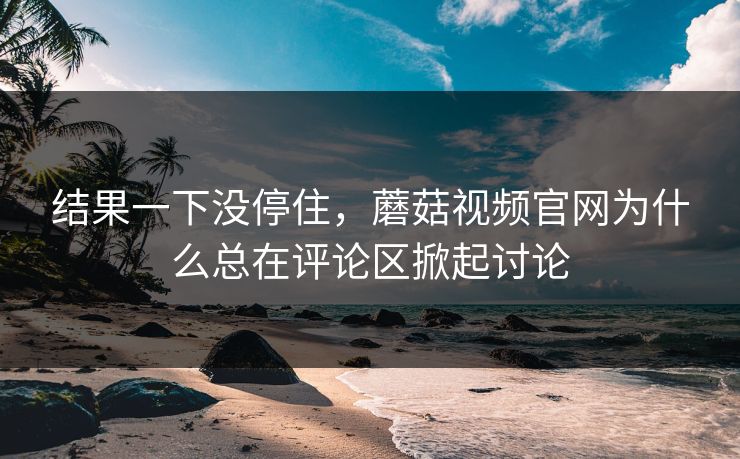 结果一下没停住，蘑菇视频官网为什么总在评论区掀起讨论