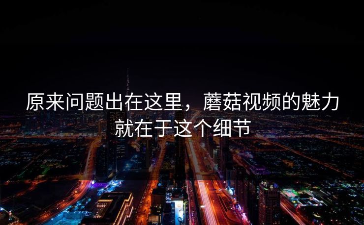 原来问题出在这里，蘑菇视频的魅力就在于这个细节