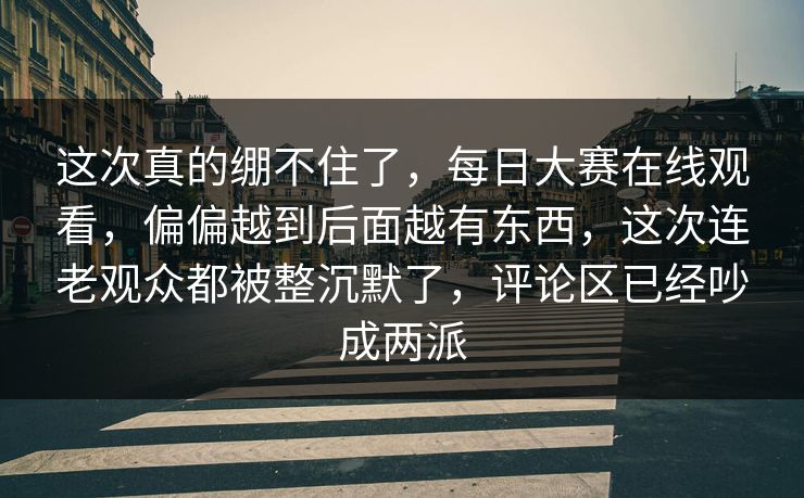 这次真的绷不住了，每日大赛在线观看，偏偏越到后面越有东西，这次连老观众都被整沉默了，评论区已经吵成两派
